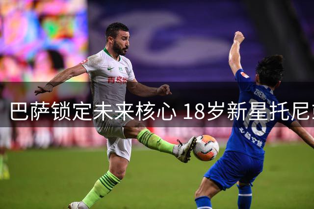 巴萨锁定未来核心 18岁新星托尼或获7年长约