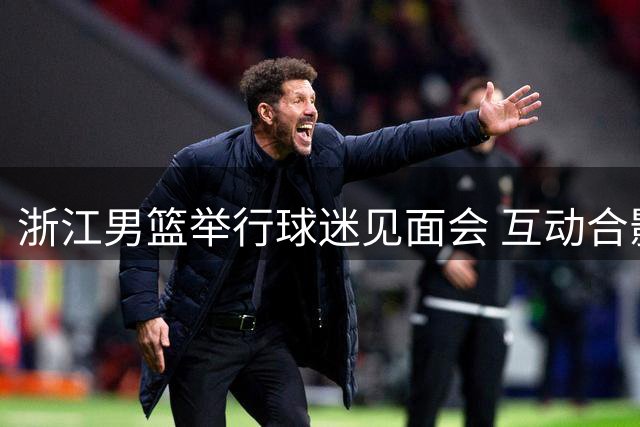 浙江男篮举行球迷见面会 互动合影见证热爱