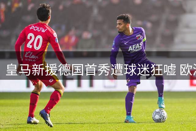 皇马新援德国首秀遭球迷狂嘘 欧洲杯争议阴霾难消