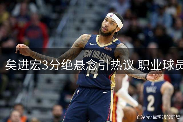 矣进宏3分绝悬念引热议 职业球员赛场智慧引发思考