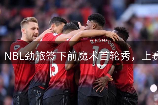 NBL劲旅签下前魔术首轮秀，上赛季他的表现简直是惨不忍睹？